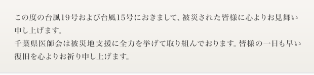この度の台風19号および台風15号におきまして、被災された皆様に心よりお見舞い申し上げます。千葉県医師会は被災地支援に全力を挙げて取り組んでおります。皆様の一日も早い復旧を心よりお祈り申し上げます。