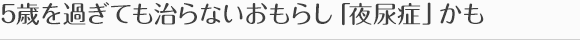 5歳を過ぎても治らないおもらし「夜尿症」かも